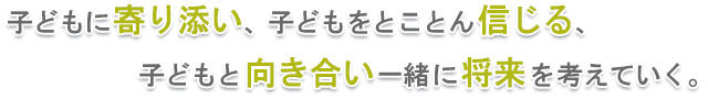 子どもに寄り添い、子どもをとことん信じる、子どもと向き合い一緒に将来を考えていく