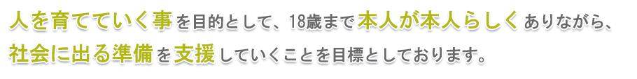 人を育てていく事を目的として、18歳まで本人が本人らしくありながら、社会に出る準備を支援していくことを目標としております。